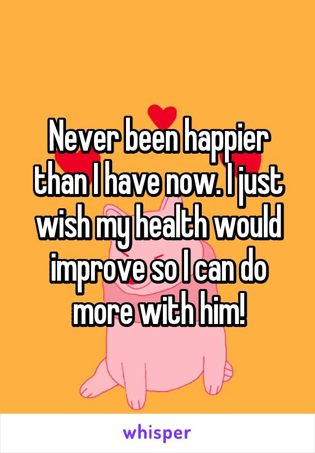 Never been happier than I have now. I just wish my health would improve so I can do more with him!