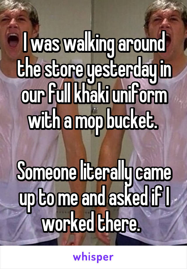 I was walking around the store yesterday in our full khaki uniform with a mop bucket. 

Someone literally came up to me and asked if I worked there.  