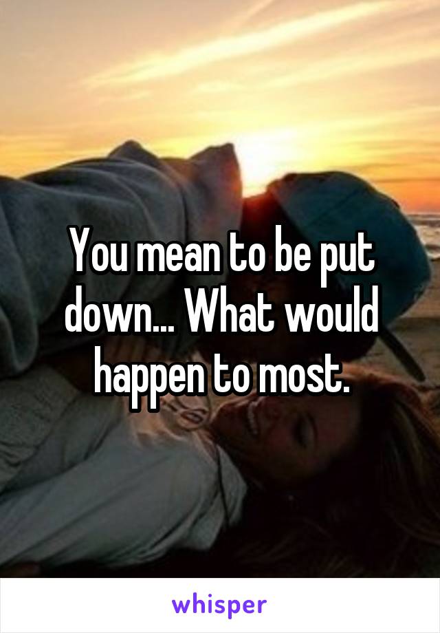 You mean to be put down... What would happen to most.