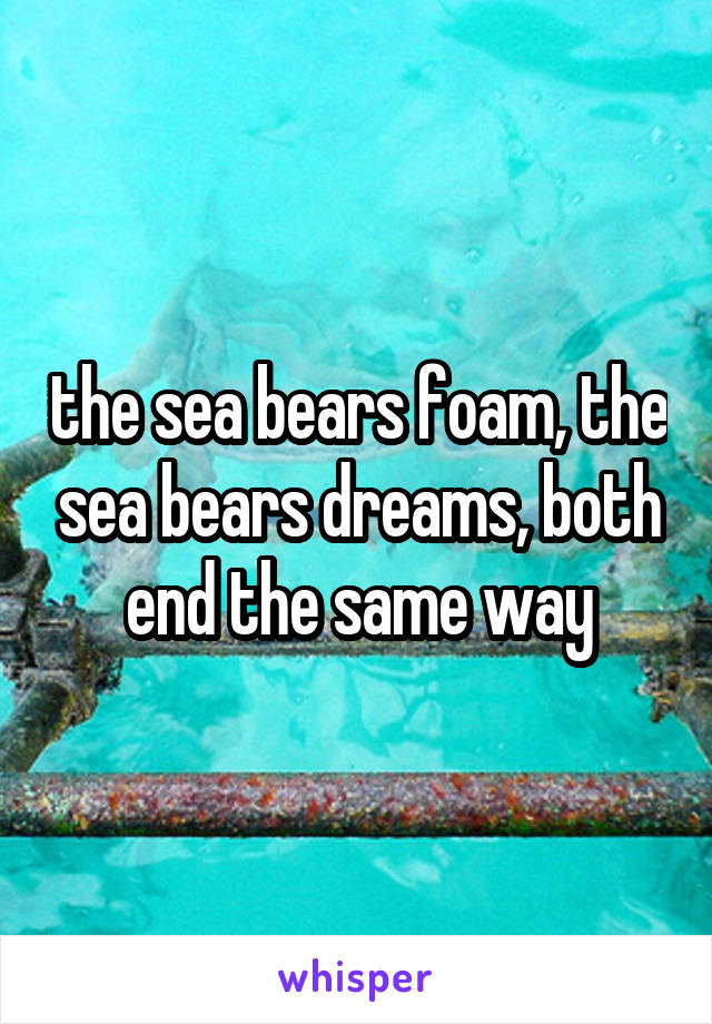 the sea bears foam, the sea bears dreams, both end the same way