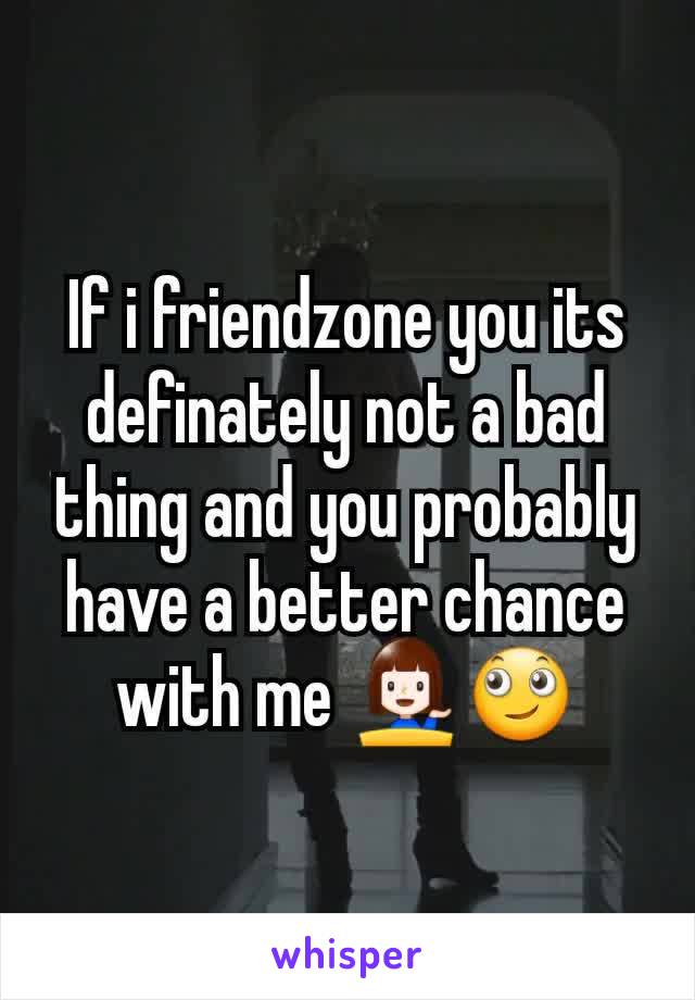 If i friendzone you its definately not a bad thing and you probably  have a better chance with me 💁🙄