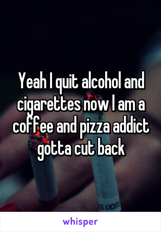 Yeah I quit alcohol and cigarettes now I am a coffee and pizza addict gotta cut back