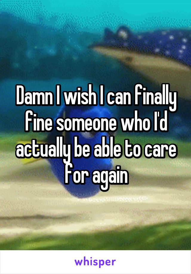 Damn I wish I can finally fine someone who I'd actually be able to care for again