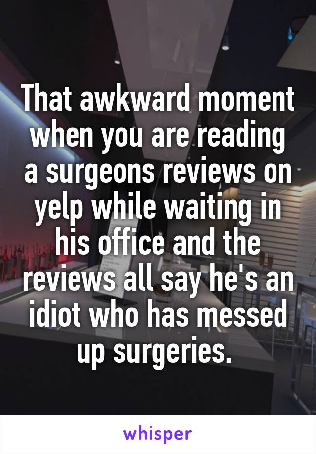 That awkward moment when you are reading a surgeons reviews on yelp while waiting in his office and the reviews all say he's an idiot who has messed up surgeries. 