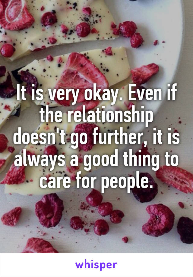 It is very okay. Even if the relationship doesn't go further, it is always a good thing to care for people.