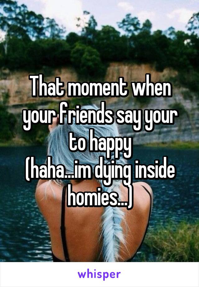 That moment when your friends say your to happy
(haha...im dying inside homies...)