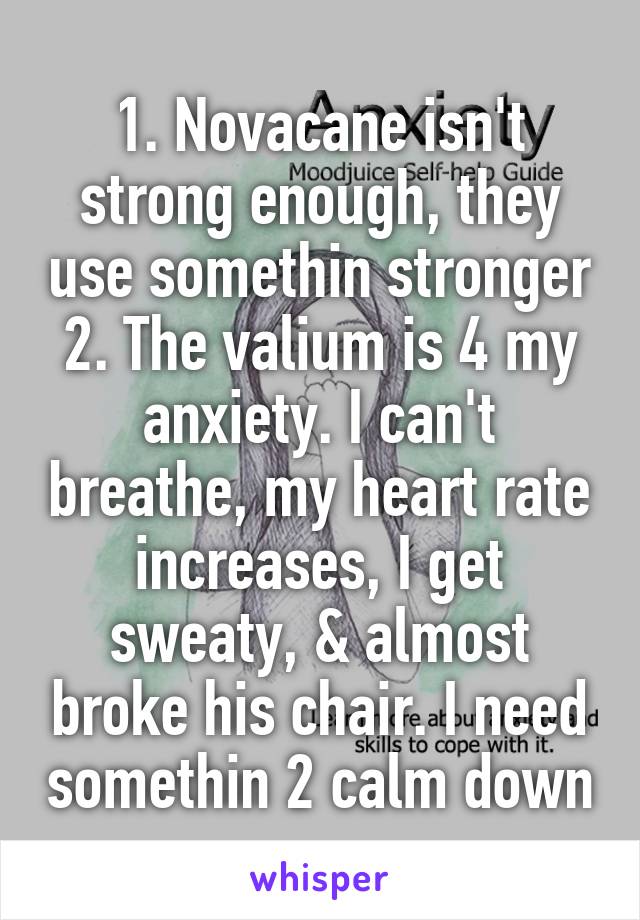 1. Novacane isn't strong enough, they use somethin stronger
2. The valium is 4 my anxiety. I can't breathe, my heart rate increases, I get sweaty, & almost broke his chair. I need somethin 2 calm down