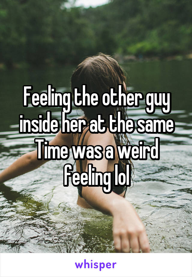 Feeling the other guy inside her at the same
Time was a weird feeling lol