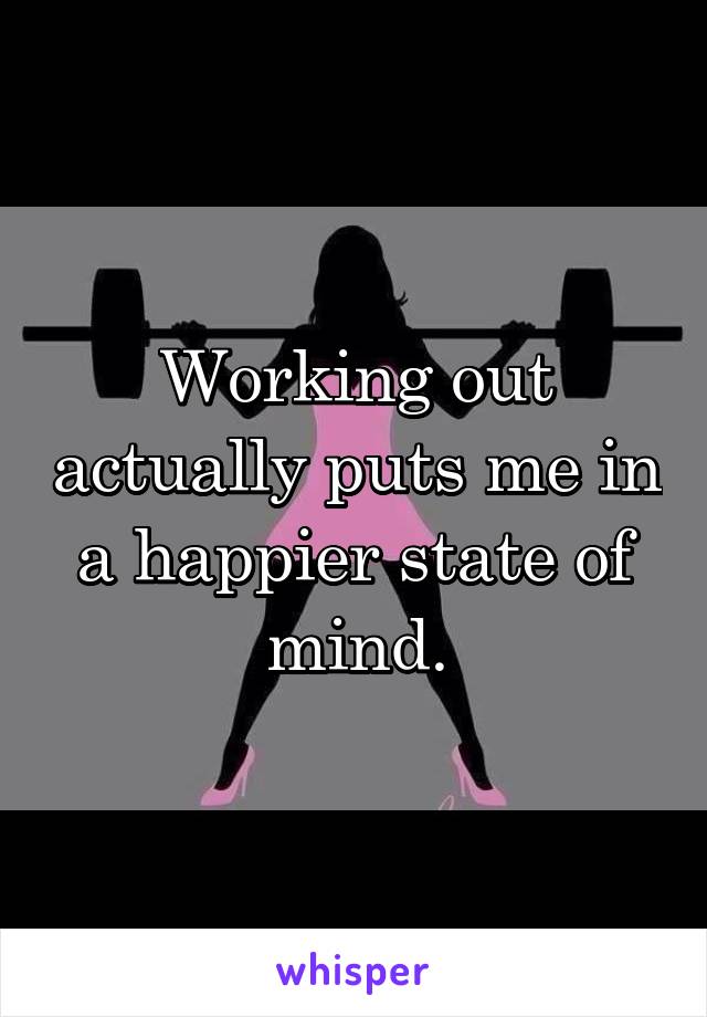Working out actually puts me in a happier state of mind.
