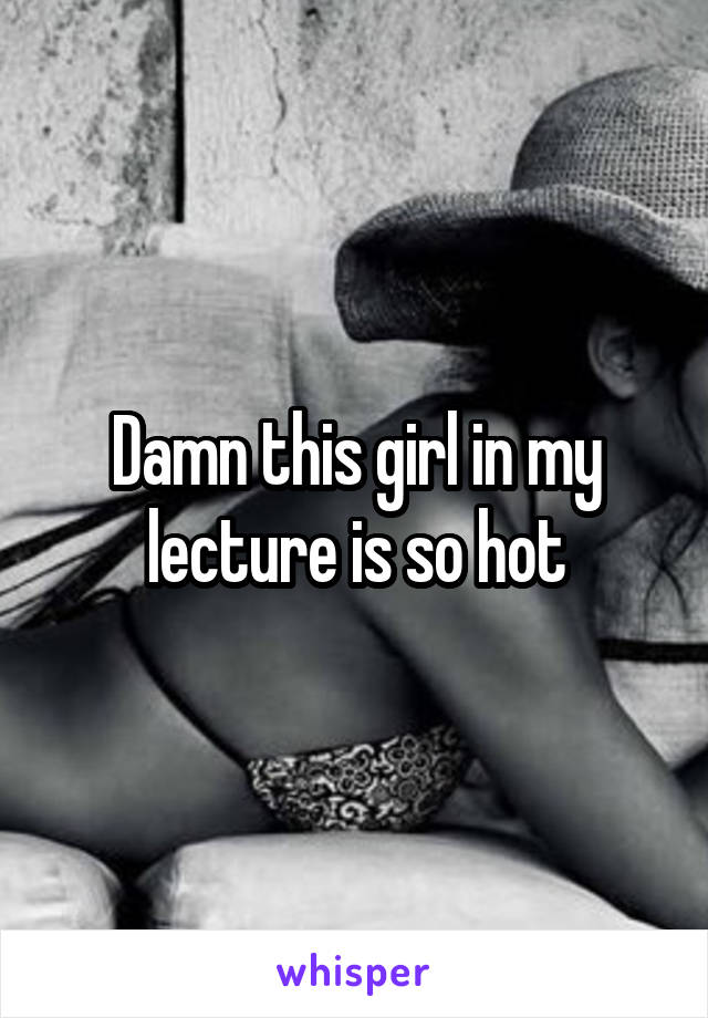 Damn this girl in my lecture is so hot