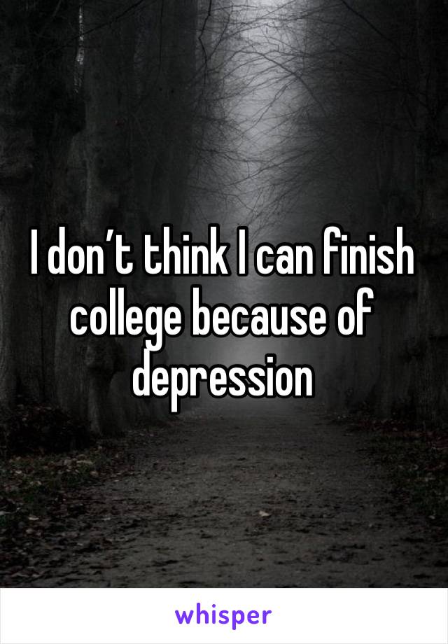 I don’t think I can finish college because of depression