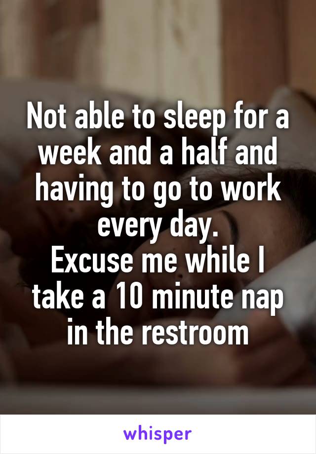 Not able to sleep for a week and a half and having to go to work every day.
Excuse me while I take a 10 minute nap in the restroom