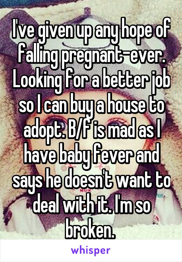 I've given up any hope of falling pregnant-ever. Looking for a better job so I can buy a house to adopt. B/f is mad as I have baby fever and says he doesn't want to deal with it. I'm so broken. 
