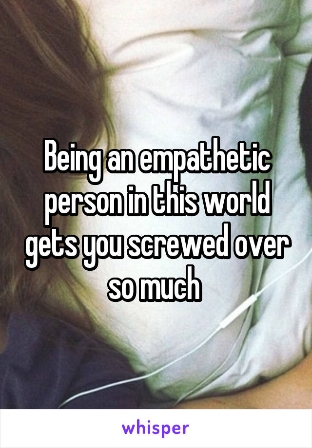 Being an empathetic person in this world gets you screwed over so much 