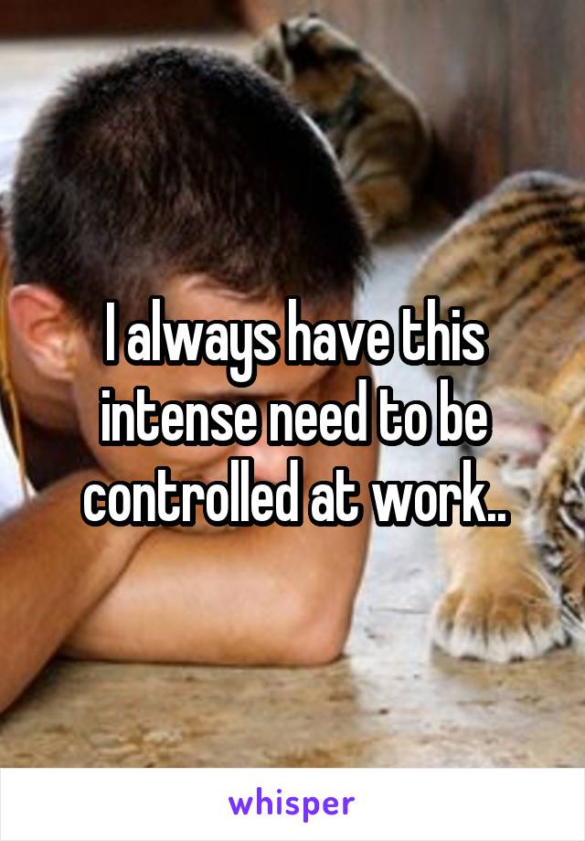 I always have this intense need to be controlled at work..