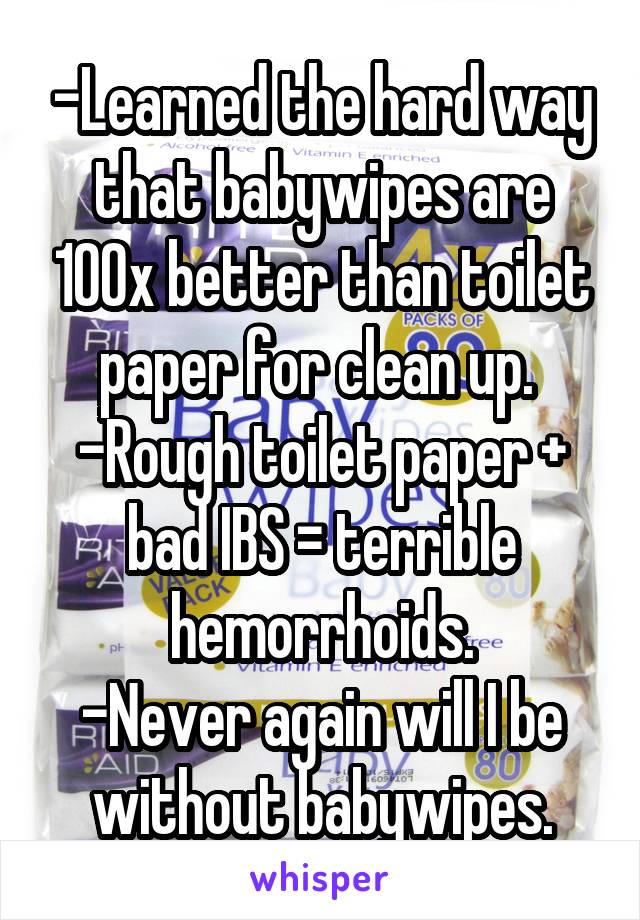 -Learned the hard way that babywipes are 100x better than toilet paper for clean up. 
-Rough toilet paper + bad IBS = terrible hemorrhoids.
-Never again will I be without babywipes.