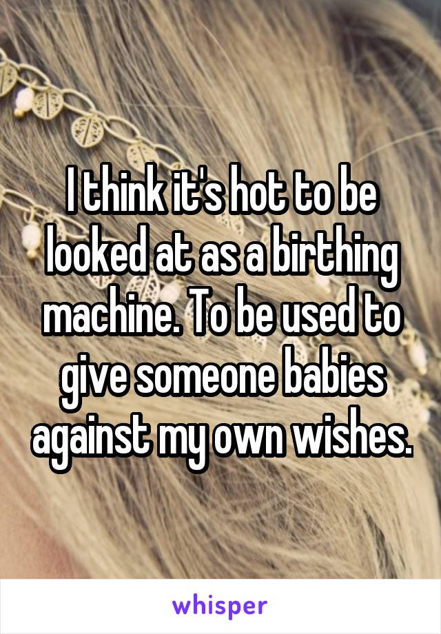 I think it's hot to be looked at as a birthing machine. To be used to give someone babies against my own wishes.