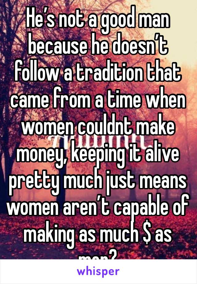 He’s not a good man because he doesn’t follow a tradition that came from a time when women couldnt make money, keeping it alive pretty much just means women aren’t capable of making as much $ as men? 