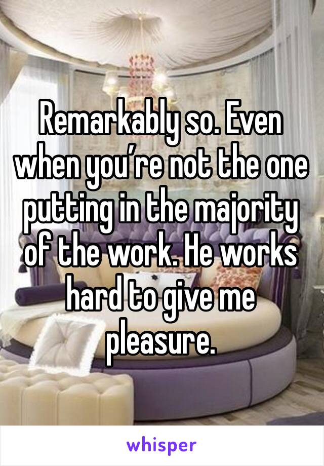 Remarkably so. Even when you’re not the one putting in the majority of the work. He works hard to give me pleasure. 
