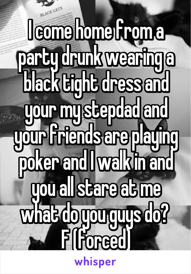 I come home from a party drunk wearing a black tight dress and your my stepdad and your friends are playing poker and I walk in and you all stare at me what do you guys do? 
F (forced)