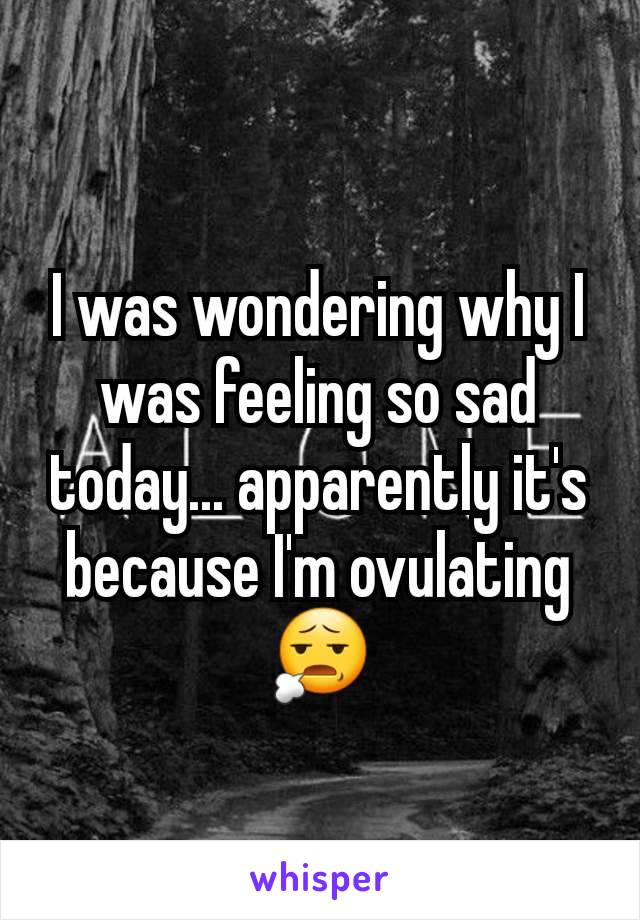 I was wondering why I was feeling so sad today... apparently it's because I'm ovulating 😧