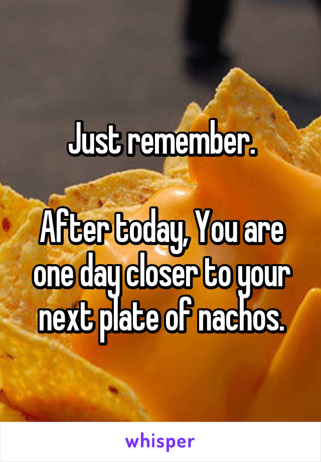 Just remember.

After today, You are one day closer to your next plate of nachos.