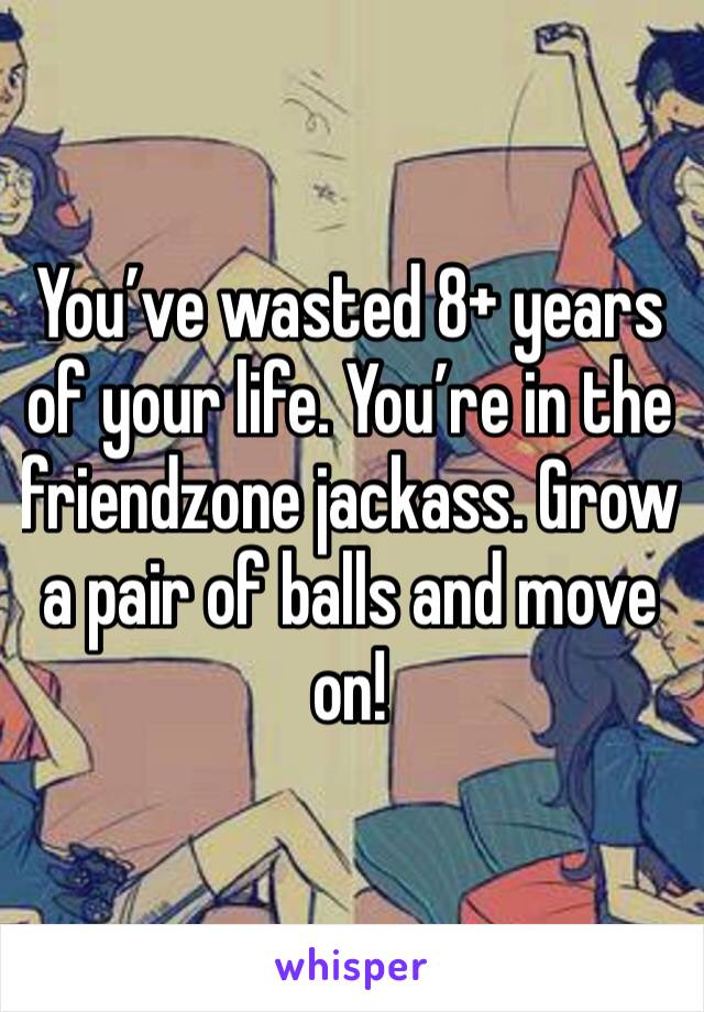 You’ve wasted 8+ years of your life. You’re in the friendzone jackass. Grow a pair of balls and move on!
