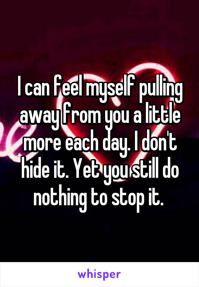 I can feel myself pulling away from you a little more each day. I don't hide it. Yet you still do nothing to stop it. 