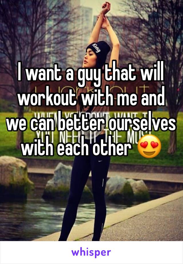 I want a guy that will workout with me and we can better ourselves with each other 😍