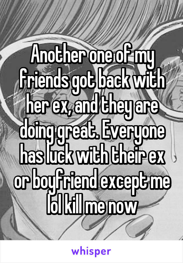Another one of my friends got back with her ex, and they are doing great. Everyone has luck with their ex or boyfriend except me lol kill me now