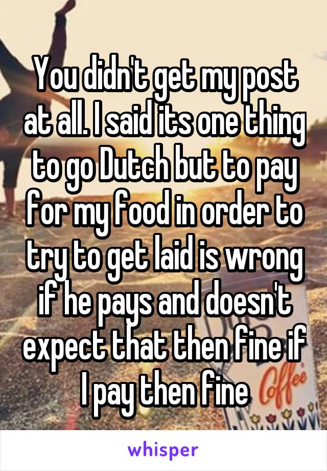 You didn't get my post at all. I said its one thing to go Dutch but to pay for my food in order to try to get laid is wrong if he pays and doesn't expect that then fine if I pay then fine