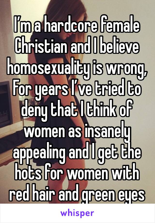 I’m a hardcore female Christian and I believe homosexuality is wrong, For years I’ve tried to deny that I think of women as insanely appealing and I get the hots for women with red hair and green eyes