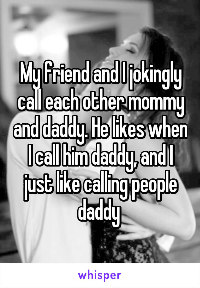 My friend and I jokingly call each other mommy and daddy. He likes when I call him daddy, and I just like calling people daddy 