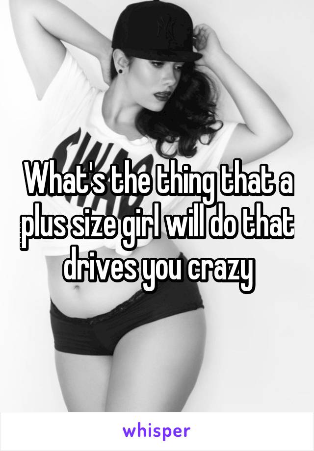 What's the thing that a plus size girl will do that drives you crazy