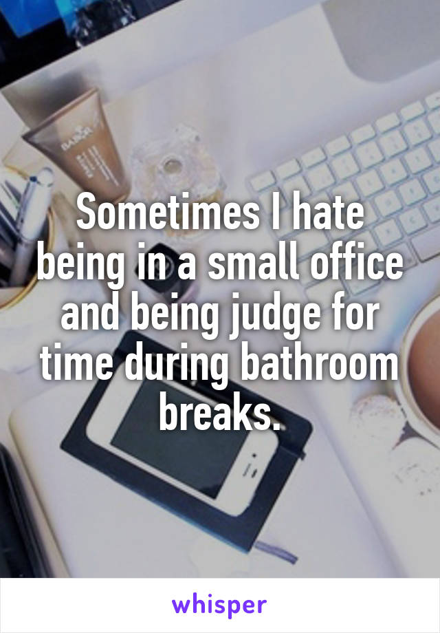 Sometimes I hate being in a small office and being judge for time during bathroom breaks.