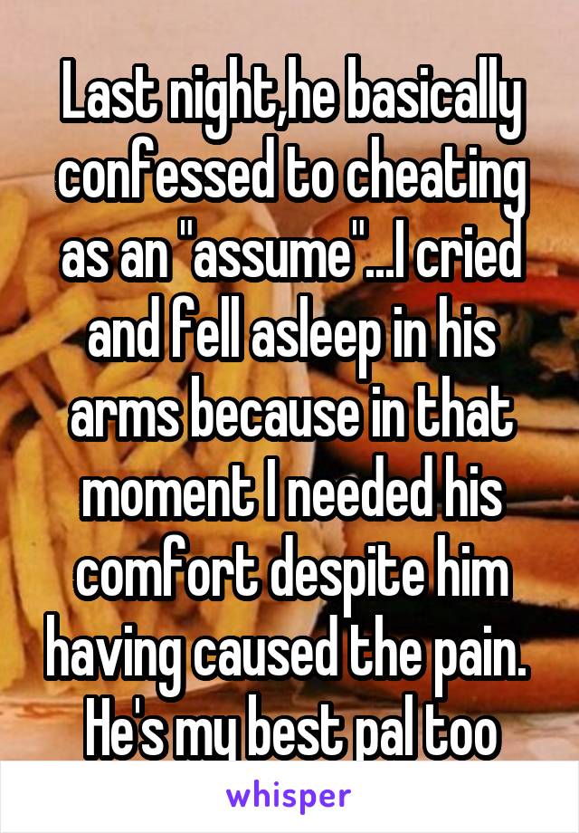 Last night,he basically confessed to cheating as an "assume"...I cried and fell asleep in his arms because in that moment I needed his comfort despite him having caused the pain.  He's my best pal too