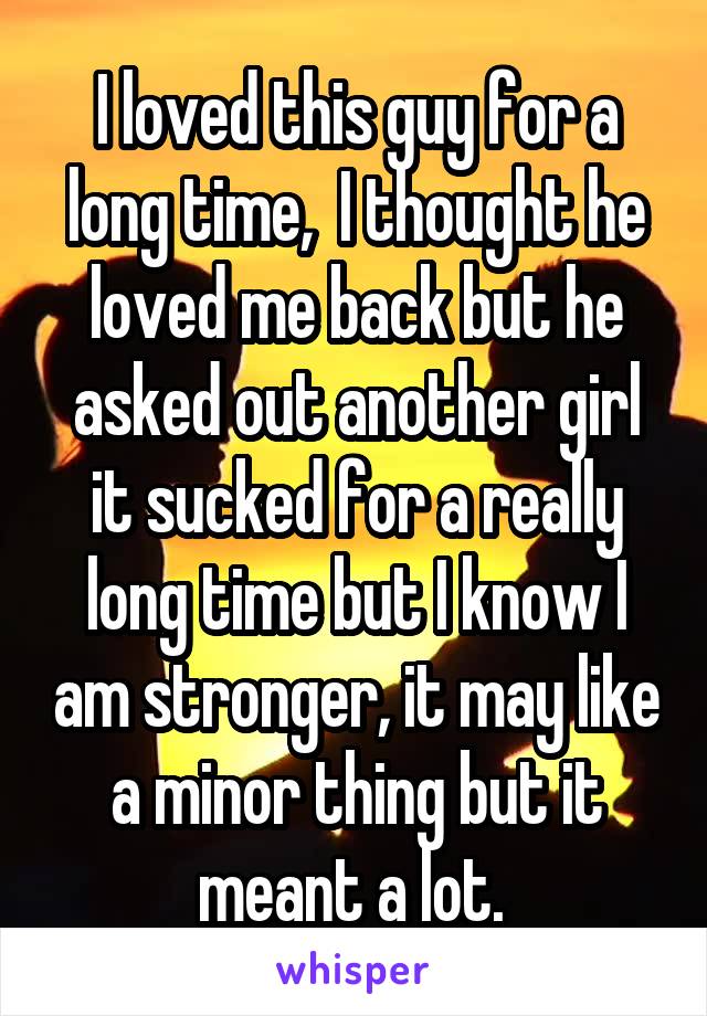 I loved this guy for a long time,  I thought he loved me back but he asked out another girl it sucked for a really long time but I know I am stronger, it may like a minor thing but it meant a lot. 