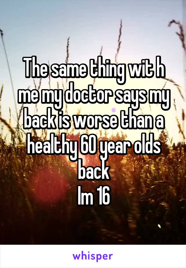 The same thing wit h me my doctor says my back is worse than a healthy 60 year olds back
Im 16