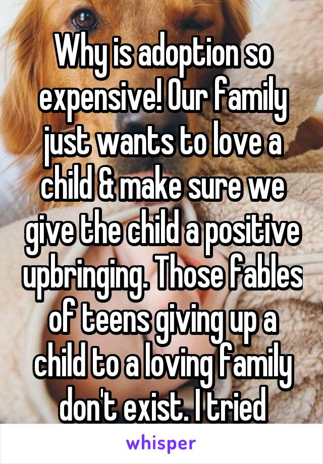 Why is adoption so expensive! Our family just wants to love a child & make sure we give the child a positive upbringing. Those fables of teens giving up a child to a loving family don't exist. I tried