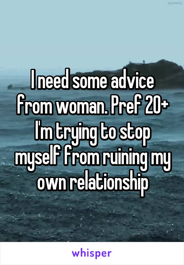 I need some advice from woman. Pref 20+ I'm trying to stop myself from ruining my own relationship