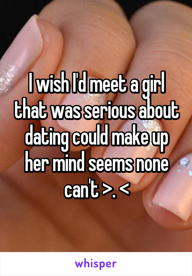 I wish I'd meet a girl that was serious about dating could make up her mind seems none can't >. <