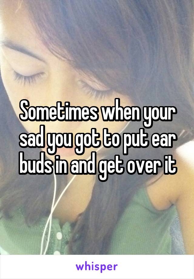 Sometimes when your sad you got to put ear buds in and get over it