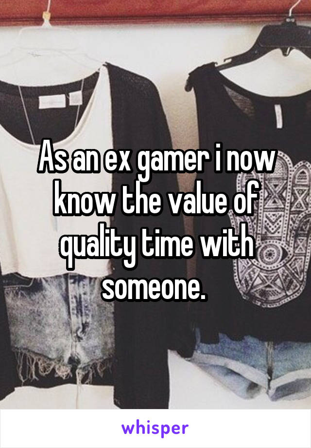 As an ex gamer i now know the value of quality time with someone. 