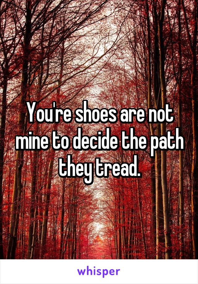 You're shoes are not mine to decide the path they tread.