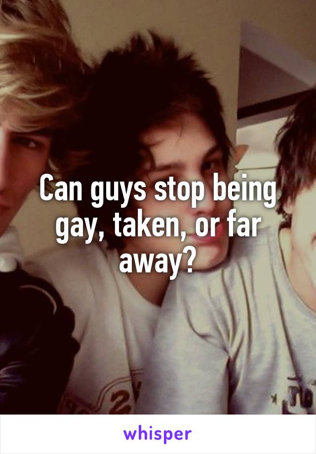 Can guys stop being gay, taken, or far away?