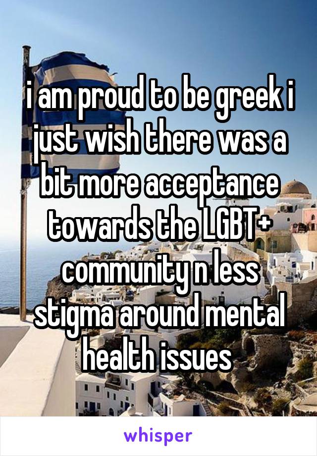 i am proud to be greek i just wish there was a bit more acceptance towards the LGBT+ community n less stigma around mental health issues 