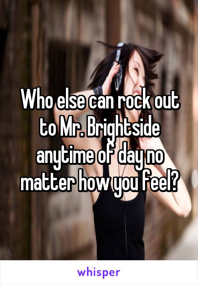 Who else can rock out to Mr. Brightside anytime of day no matter how you feel?