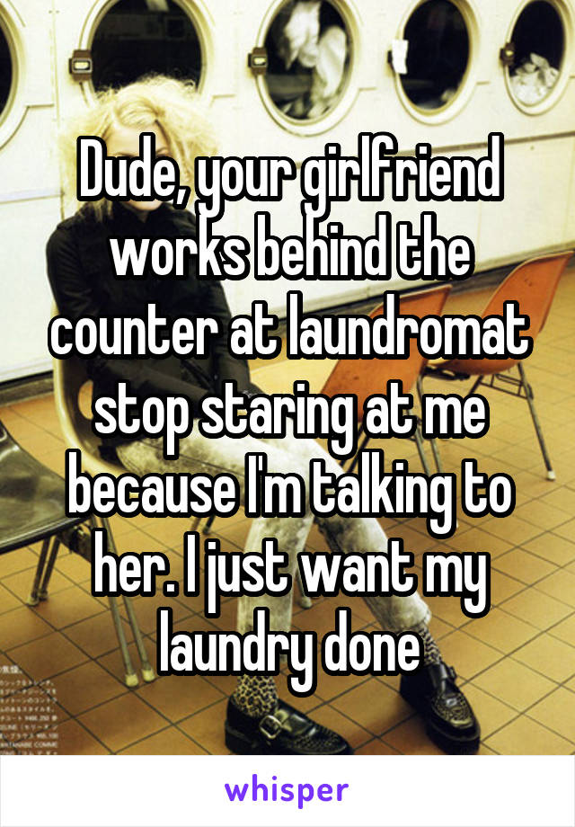 Dude, your girlfriend works behind the counter at laundromat stop staring at me because I'm talking to her. I just want my laundry done