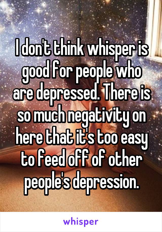I don't think whisper is good for people who are depressed. There is so much negativity on here that it's too easy to feed off of other people's depression.