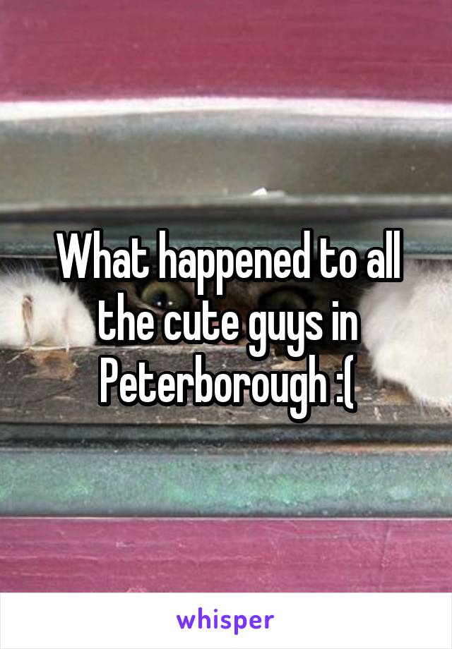 What happened to all the cute guys in Peterborough :(